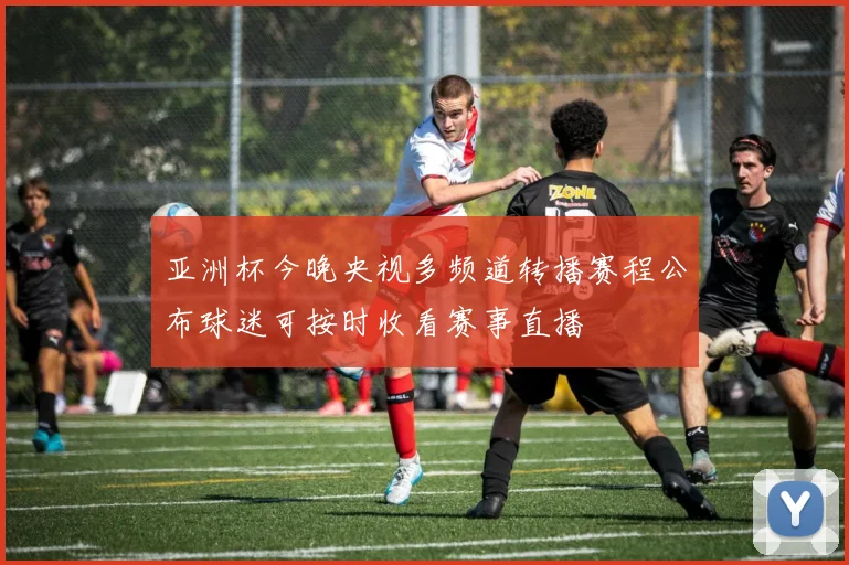 亚洲杯今晚央视多频道转播赛程公布球迷可按时收看赛事直播