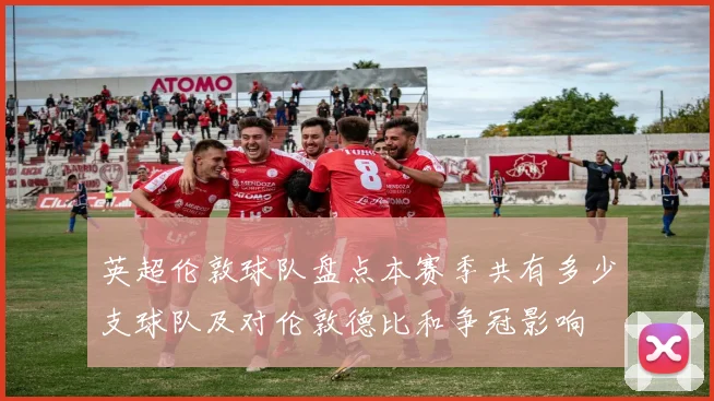 英超伦敦球队盘点本赛季共有多少支球队及对伦敦德比和争冠影响