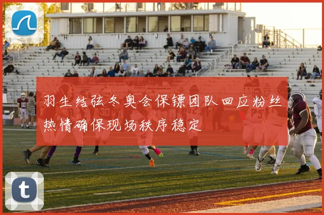 羽生结弦冬奥会保镖团队回应粉丝热情确保现场秩序稳定