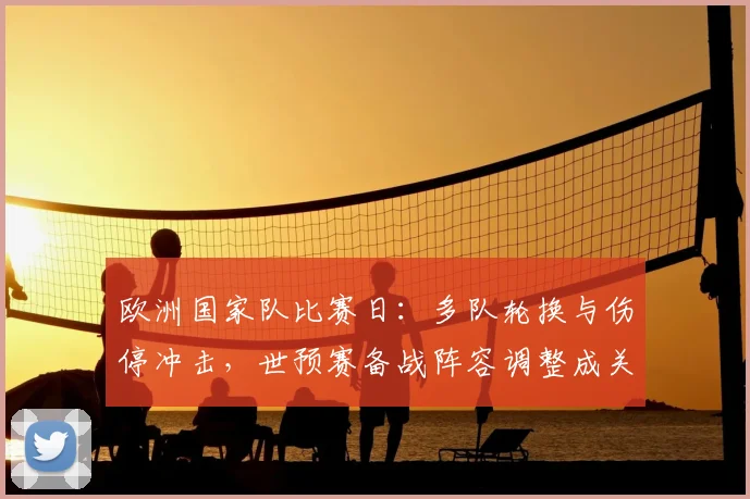 欧洲国家队比赛日：多队轮换与伤停冲击，世预赛备战阵容调整成关注点