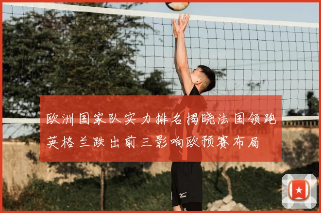 欧洲国家队实力排名揭晓法国领跑英格兰跌出前三影响欧预赛布局