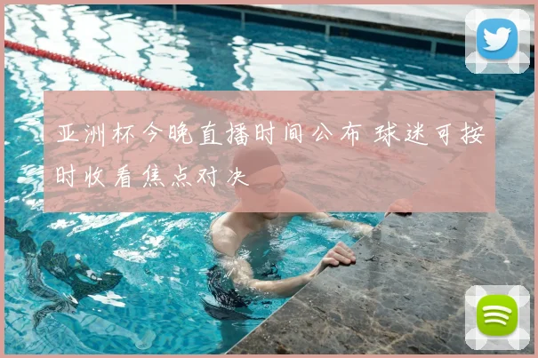 亚洲杯今晚直播时间公布 球迷可按时收看焦点对决