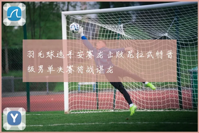羽毛球选手安赛龙击败昆拉武特晋级男单决赛将战谌龙