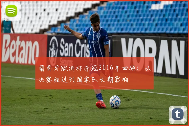 葡萄牙欧洲杯夺冠2016年回顾：从决赛经过到国家队长期影响