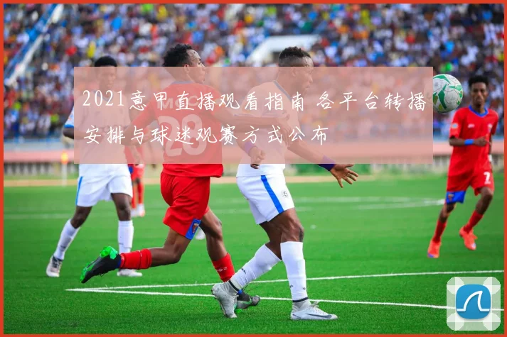 2021意甲直播观看指南 各平台转播安排与球迷观赛方式公布