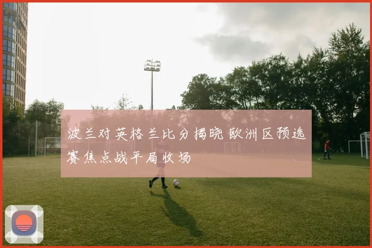 波兰对英格兰比分揭晓 欧洲区预选赛焦点战平局收场
