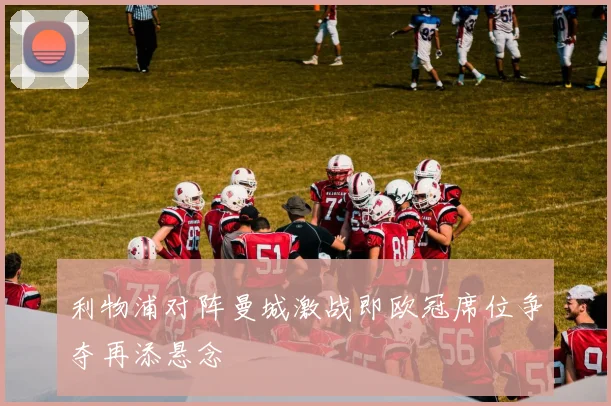 利物浦对阵曼城激战即欧冠席位争夺再添悬念
