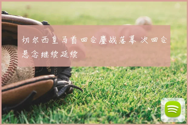 切尔西皇马首回合鏖战落幕 次回合悬念继续延续