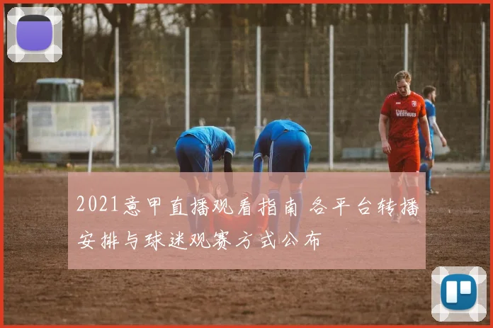 2021意甲直播观看指南 各平台转播安排与球迷观赛方式公布