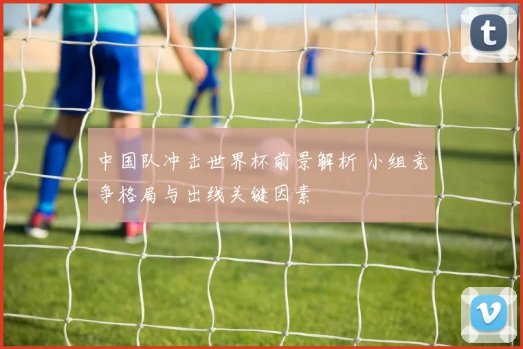 中国队冲击世界杯前景解析 小组竞争格局与出线关键因素