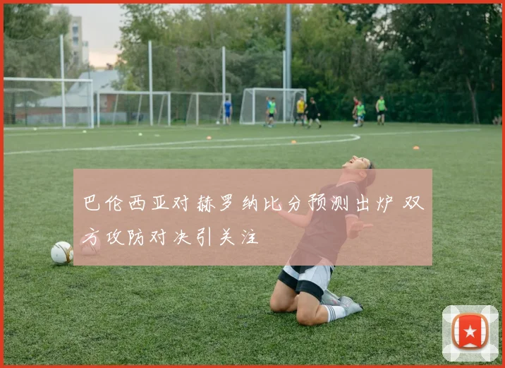 巴伦西亚对赫罗纳比分预测出炉 双方攻防对决引关注