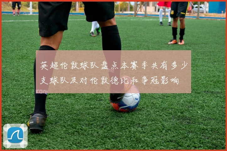 英超伦敦球队盘点本赛季共有多少支球队及对伦敦德比和争冠影响