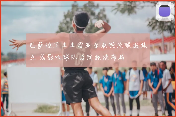 巴萨边卫库库雷亚尔表现抢眼成焦点 或影响球队后防轮换布局