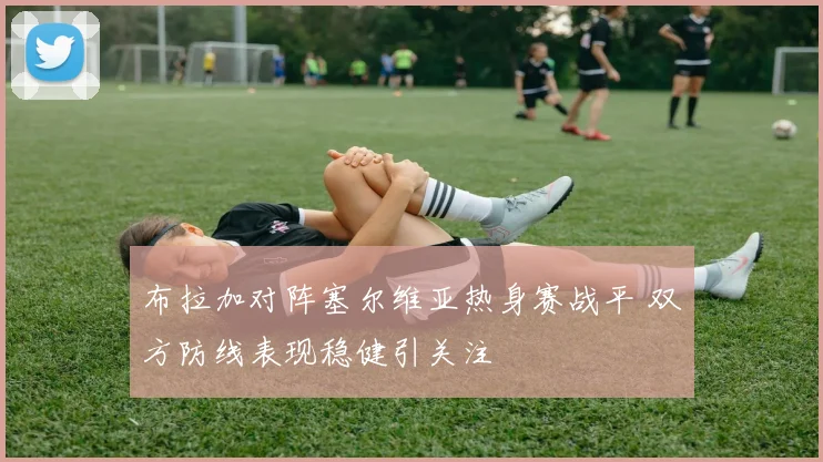 布拉加对阵塞尔维亚热身赛战平 双方防线表现稳健引关注