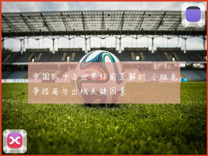 中国队冲击世界杯前景解析 小组竞争格局与出线关键因素
