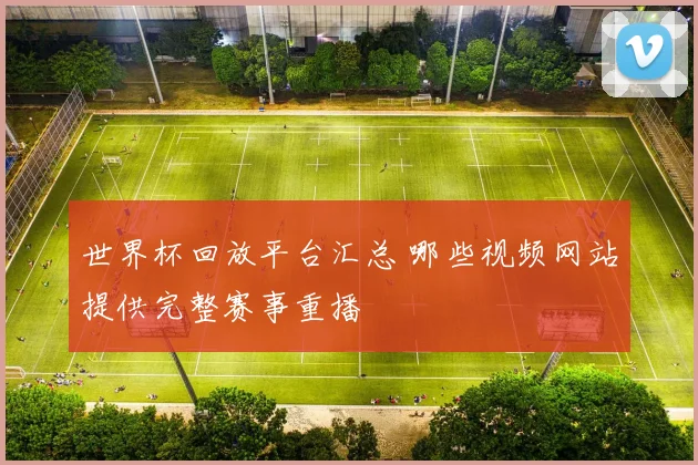 世界杯回放平台汇总 哪些视频网站提供完整赛事重播