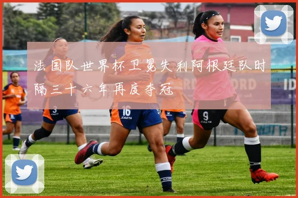 法国队世界杯卫冕失利阿根廷队时隔三十六年再度夺冠