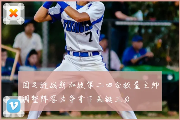 国足迎战新加坡第二回合较量主帅调整阵容力争拿下关键三分