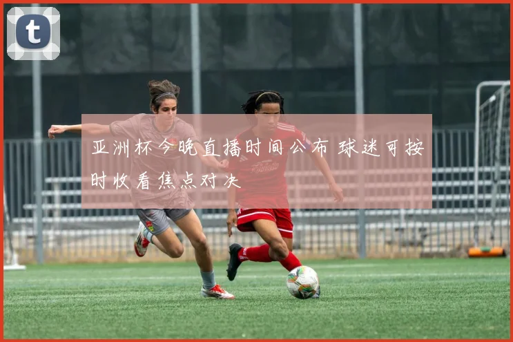 亚洲杯今晚直播时间公布 球迷可按时收看焦点对决