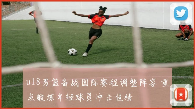 u18男篮备战国际赛程调整阵容 重点锻炼年轻球员冲击佳绩