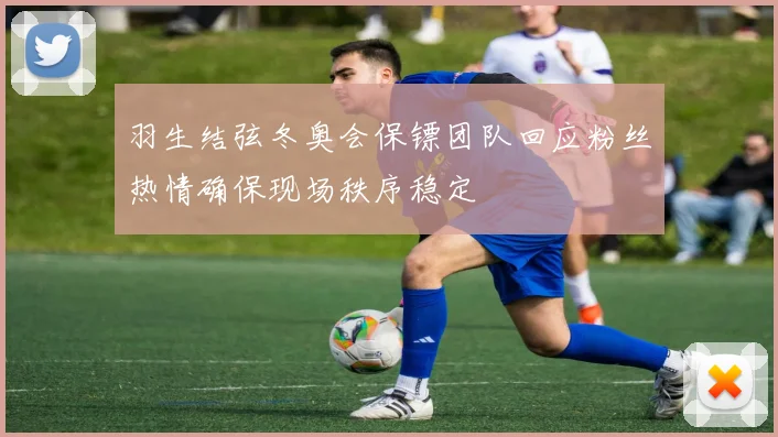 羽生结弦冬奥会保镖团队回应粉丝热情确保现场秩序稳定