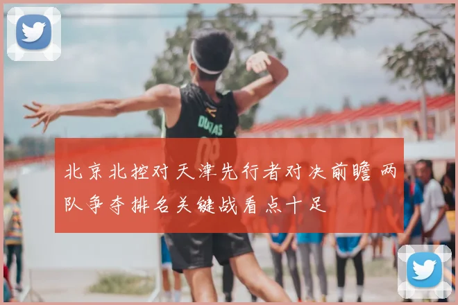 北京北控对天津先行者对决前瞻 两队争夺排名关键战看点十足