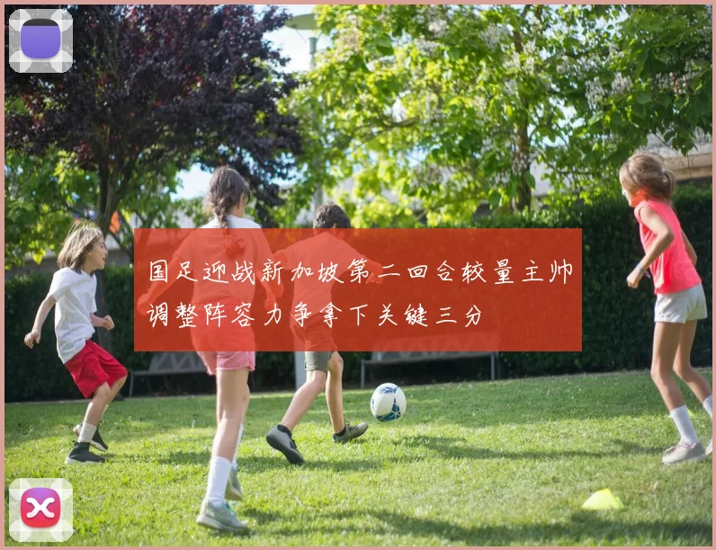 国足迎战新加坡第二回合较量主帅调整阵容力争拿下关键三分