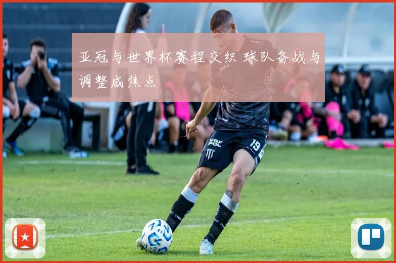 亚冠与世界杯赛程交织 球队备战与调整成焦点