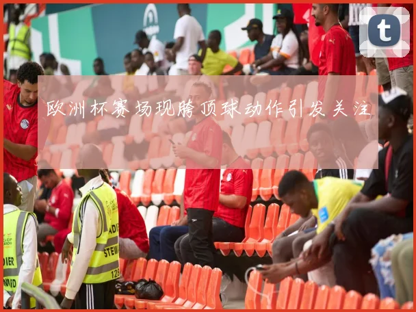 欧洲杯赛场现胯顶球动作引发关注
