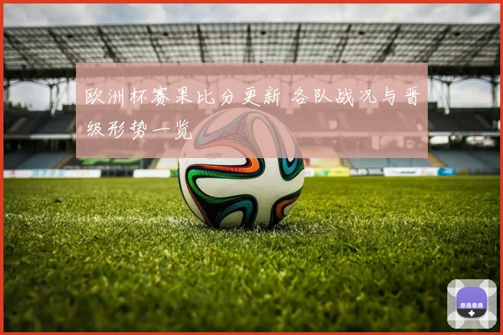欧洲杯赛果比分更新 各队战况与晋级形势一览