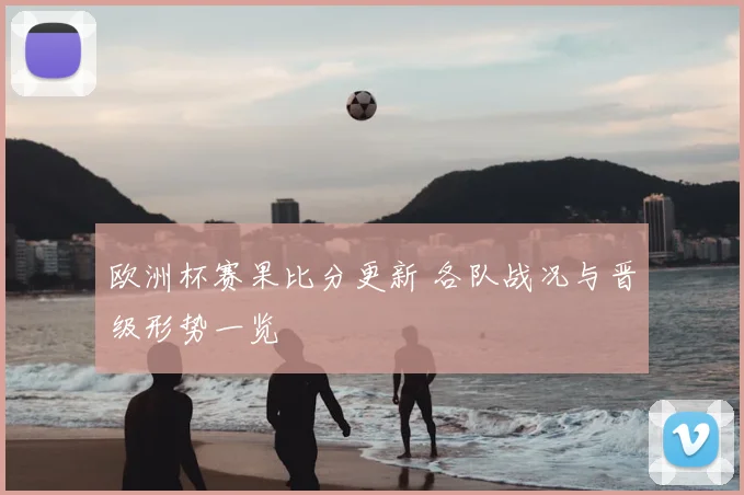 欧洲杯赛果比分更新 各队战况与晋级形势一览