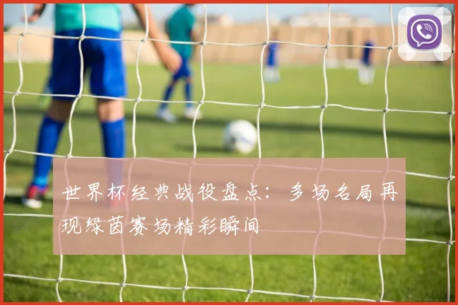 世界杯经典战役盘点：多场名局再现绿茵赛场精彩瞬间