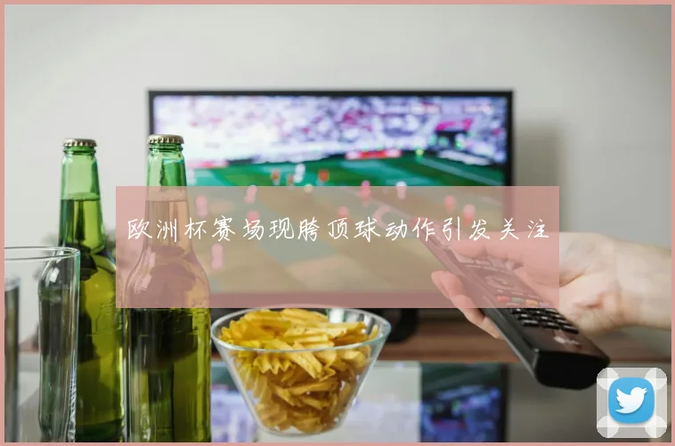 欧洲杯赛场现胯顶球动作引发关注