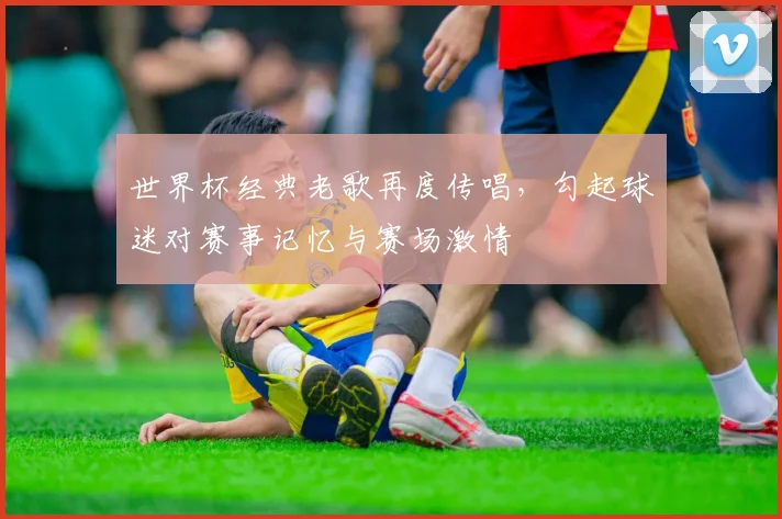 世界杯经典老歌再度传唱，勾起球迷对赛事记忆与赛场激情