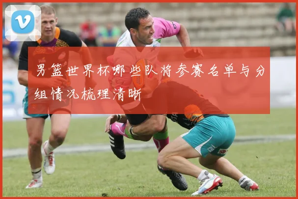 男篮世界杯哪些队将参赛名单与分组情况梳理清晰