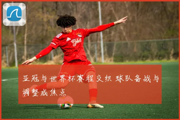 亚冠与世界杯赛程交织 球队备战与调整成焦点